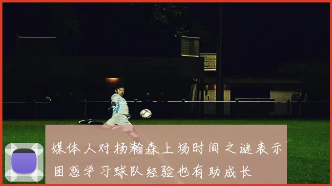 媒体人对杨瀚森上场时间之谜表示困惑学习球队经验也有助成长