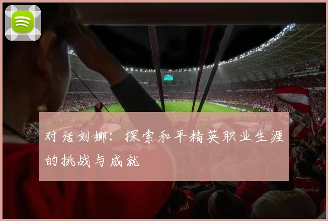 对话刘娜：探索和平精英职业生涯的挑战与成就