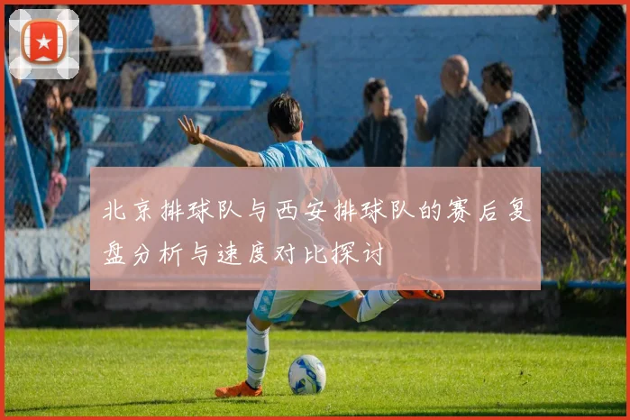 北京排球队与西安排球队的赛后复盘分析与速度对比探讨