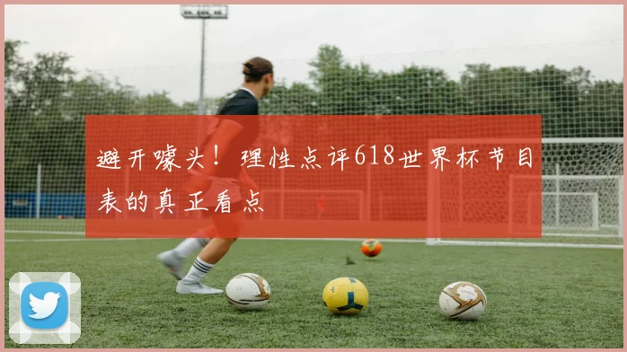 避开噱头！理性点评618世界杯节目表的真正看点