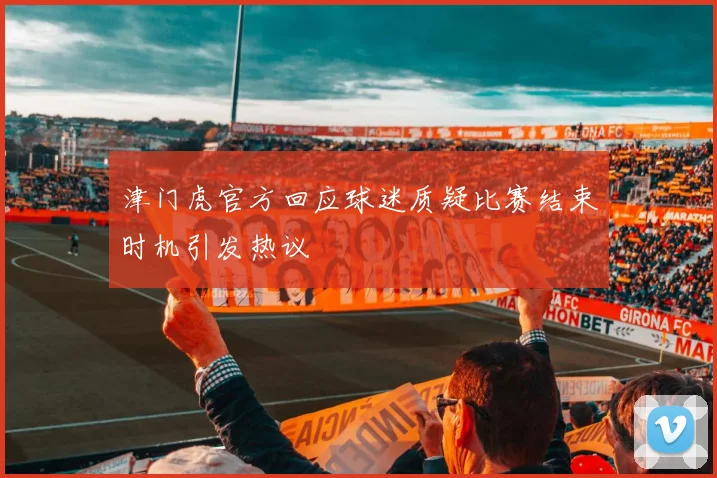津门虎官方回应球迷质疑比赛结束时机引发热议