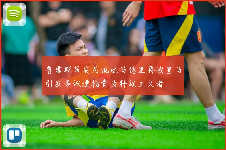 普雷斯蒂安尼抵达马德里再战皇马引发争议遭指责为种族主义者