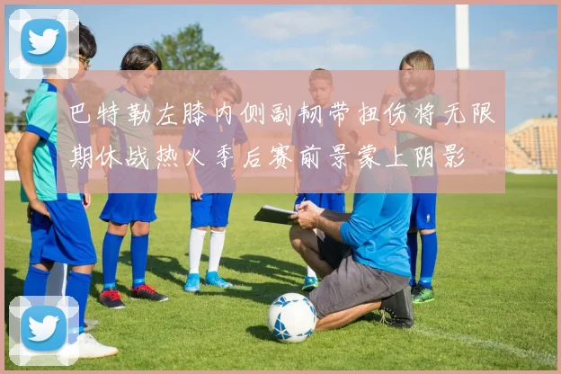 巴特勒左膝内侧副韧带扭伤将无限期休战热火季后赛前景蒙上阴影