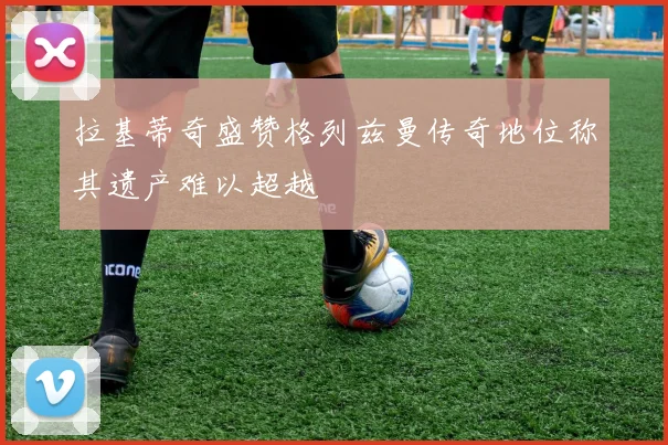 拉基蒂奇盛赞格列兹曼传奇地位称其遗产难以超越
