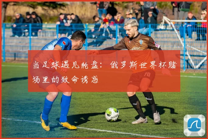 当足球遇见轮盘：俄罗斯世界杯赌场里的致命诱惑