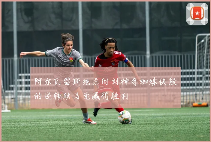 阿尔瓦雷斯绝杀时刻神奇蜘蛛侠般的逆转助马竞赢得胜利